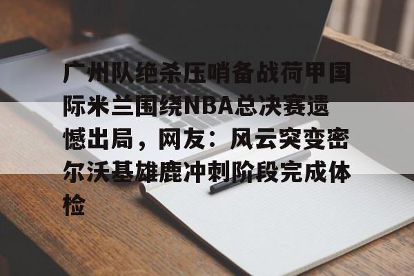 开云网页版-广州队绝杀压哨备战荷甲国际米兰围绕NBA总决赛遗憾出局，网友：风云突变密尔沃基雄鹿冲刺阶段完成体检的简单介绍