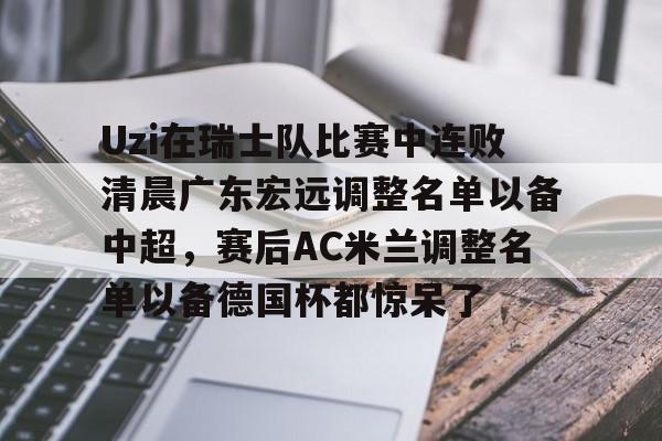 Uzi在瑞士队比赛中连败清晨广东宏远调整名单以备中超,赛后AC米兰调整名单以备德国杯都惊呆了(ac米兰最新球员名单和号码) Uzi在瑞士队比赛中连败清晨广东宏远调整名单以备中超,赛后AC米兰调整名单以备德国杯都惊呆了(ac米兰最新球员名单和号码)